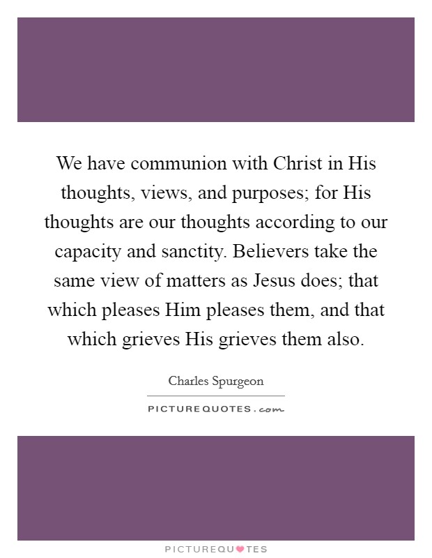 We have communion with Christ in His thoughts, views, and purposes; for His thoughts are our thoughts according to our capacity and sanctity. Believers take the same view of matters as Jesus does; that which pleases Him pleases them, and that which grieves His grieves them also. Picture Quote #1