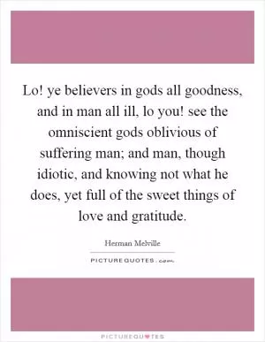 Lo! ye believers in gods all goodness, and in man all ill, lo you! see the omniscient gods oblivious of suffering man; and man, though idiotic, and knowing not what he does, yet full of the sweet things of love and gratitude Picture Quote #1