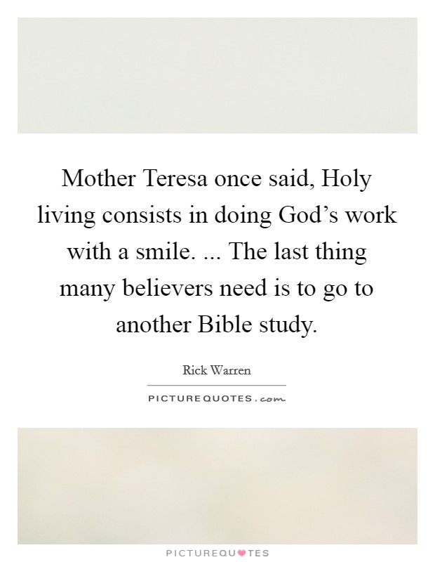 Mother Teresa once said, Holy living consists in doing God's work with a smile. ... The last thing many believers need is to go to another Bible study. Picture Quote #1