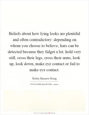 Beliefs about how lying looks are plentiful and often contradictory: depending on whom you choose to believe, liars can be detected because they fidget a lot, hold very still, cross their legs, cross their arms, look up, look down, make eye contact or fail to make eye contact Picture Quote #1