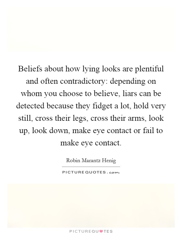 Beliefs about how lying looks are plentiful and often contradictory: depending on whom you choose to believe, liars can be detected because they fidget a lot, hold very still, cross their legs, cross their arms, look up, look down, make eye contact or fail to make eye contact. Picture Quote #1