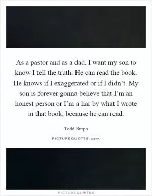 As a pastor and as a dad, I want my son to know I tell the truth. He can read the book. He knows if I exaggerated or if I didn’t. My son is forever gonna believe that I’m an honest person or I’m a liar by what I wrote in that book, because he can read Picture Quote #1
