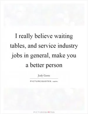 I really believe waiting tables, and service industry jobs in general, make you a better person Picture Quote #1