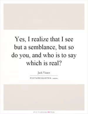 Yes, I realize that I see but a semblance, but so do you, and who is to say which is real? Picture Quote #1