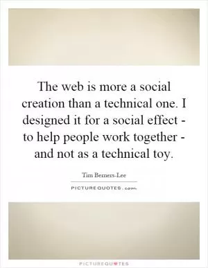 The web is more a social creation than a technical one. I designed it for a social effect - to help people work together - and not as a technical toy Picture Quote #1
