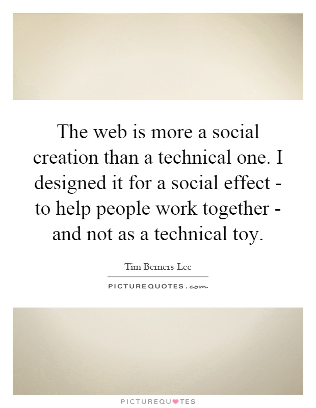 The web is more a social creation than a technical one. I designed it for a social effect - to help people work together - and not as a technical toy Picture Quote #1