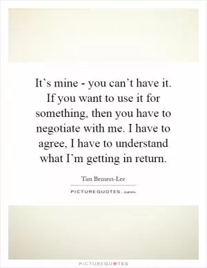 It’s mine - you can’t have it. If you want to use it for something, then you have to negotiate with me. I have to agree, I have to understand what I’m getting in return Picture Quote #1