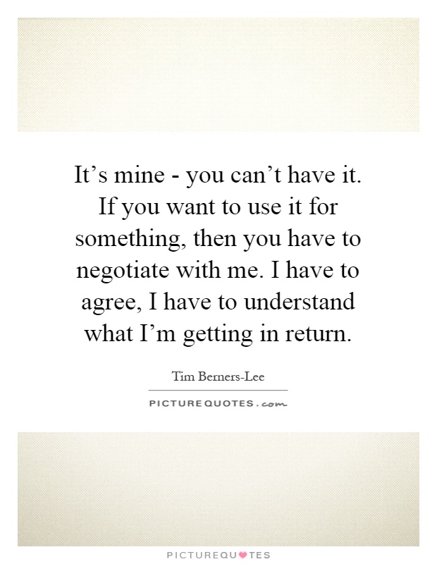 It's mine - you can't have it. If you want to use it for something, then you have to negotiate with me. I have to agree, I have to understand what I'm getting in return Picture Quote #1