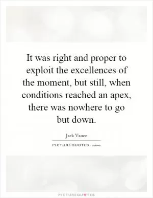It was right and proper to exploit the excellences of the moment, but still, when conditions reached an apex, there was nowhere to go but down Picture Quote #1