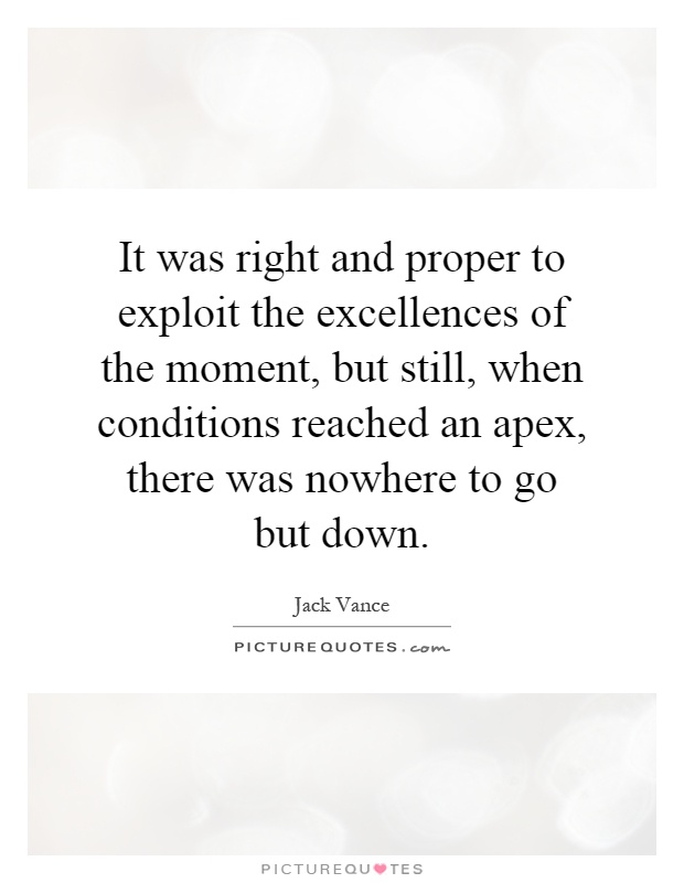 It was right and proper to exploit the excellences of the moment, but still, when conditions reached an apex, there was nowhere to go but down Picture Quote #1