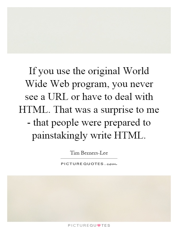 If you use the original World Wide Web program, you never see a URL or have to deal with HTML. That was a surprise to me - that people were prepared to painstakingly write HTML Picture Quote #1