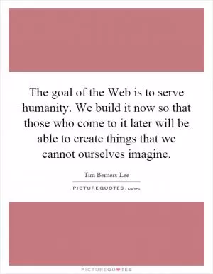 The goal of the Web is to serve humanity. We build it now so that those who come to it later will be able to create things that we cannot ourselves imagine Picture Quote #1