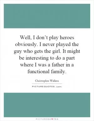 Well, I don’t play heroes obviously. I never played the guy who gets the girl. It might be interesting to do a part where I was a father in a functional family Picture Quote #1