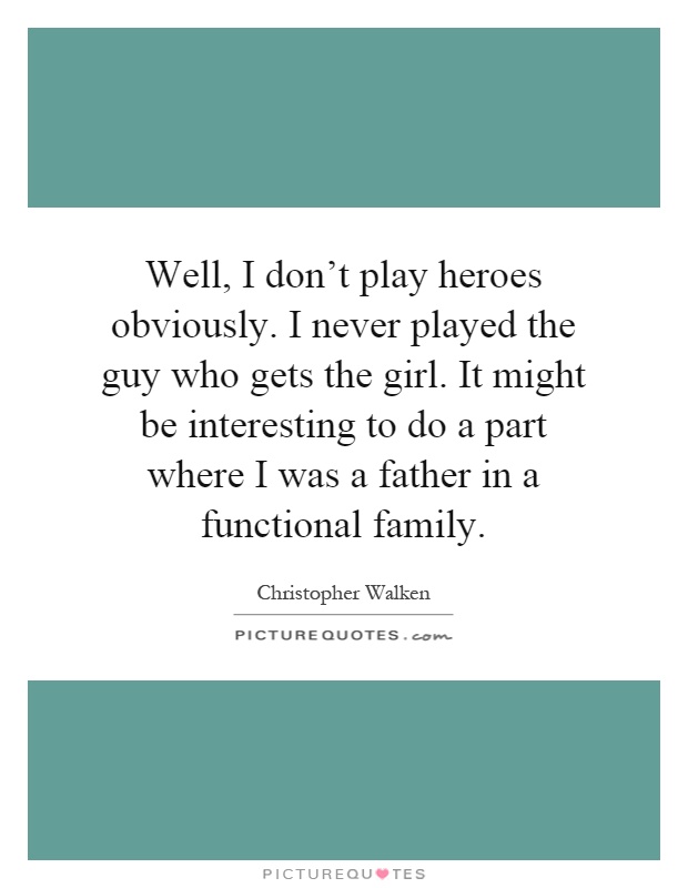 Well, I don't play heroes obviously. I never played the guy who gets the girl. It might be interesting to do a part where I was a father in a functional family Picture Quote #1