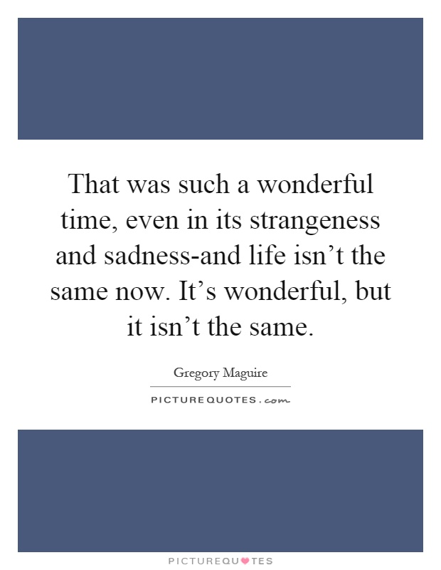 That was such a wonderful time, even in its strangeness and sadness-and life isn't the same now. It's wonderful, but it isn't the same Picture Quote #1