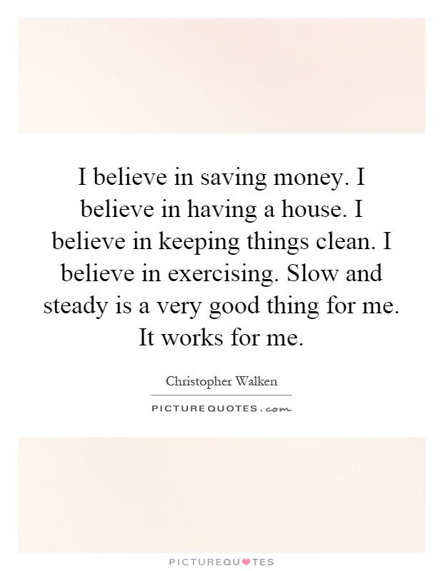 I believe in saving money. I believe in having a house. I believe in keeping things clean. I believe in exercising. Slow and steady is a very good thing for me. It works for me Picture Quote #1