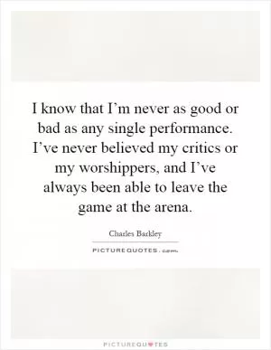 I know that I’m never as good or bad as any single performance. I’ve never believed my critics or my worshippers, and I’ve always been able to leave the game at the arena Picture Quote #1
