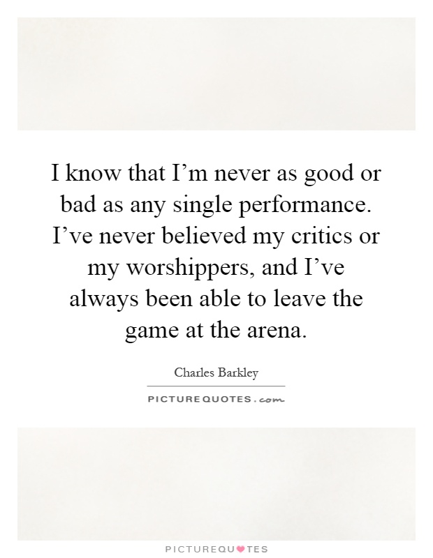 I know that I'm never as good or bad as any single performance. I've never believed my critics or my worshippers, and I've always been able to leave the game at the arena Picture Quote #1