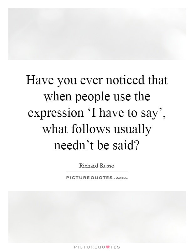 Have you ever noticed that when people use the expression ‘I have to say', what follows usually needn't be said? Picture Quote #1