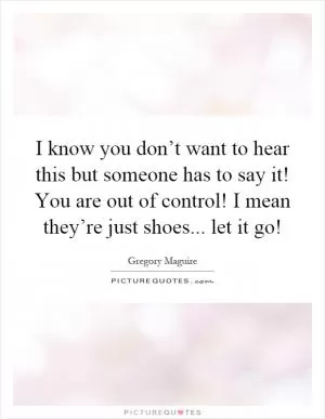 I know you don’t want to hear this but someone has to say it! You are out of control! I mean they’re just shoes... let it go! Picture Quote #1