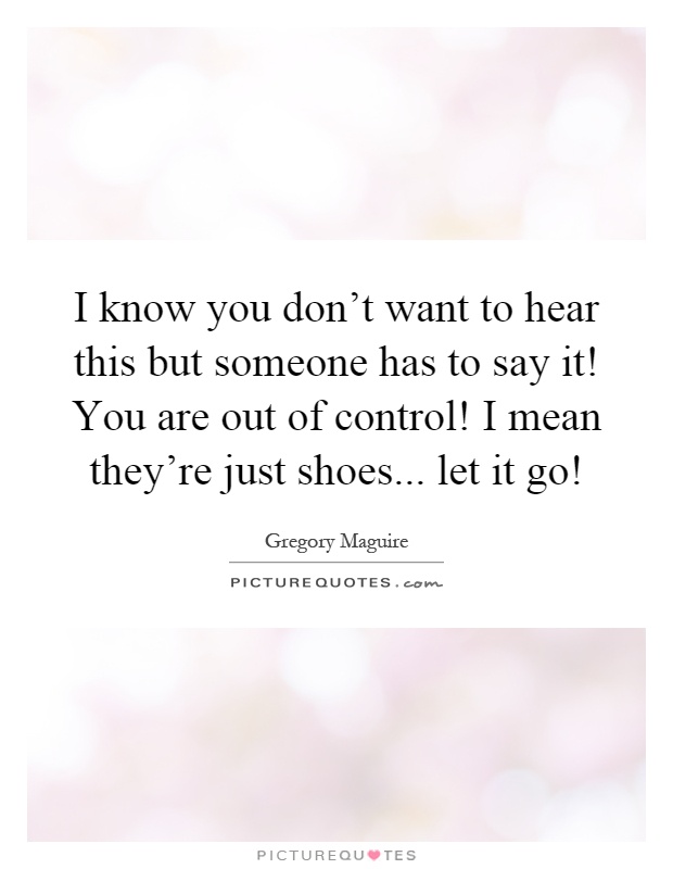 I know you don't want to hear this but someone has to say it! You are out of control! I mean they're just shoes... let it go! Picture Quote #1