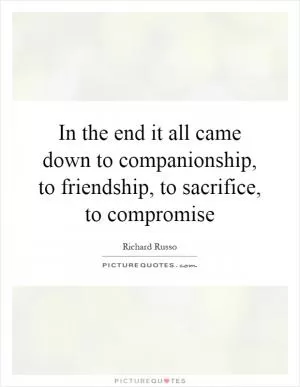 In the end it all came down to companionship, to friendship, to sacrifice, to compromise Picture Quote #1