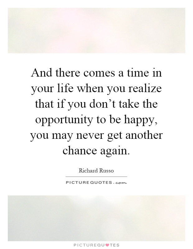 And there comes a time in your life when you realize that if you don't take the opportunity to be happy, you may never get another chance again Picture Quote #1