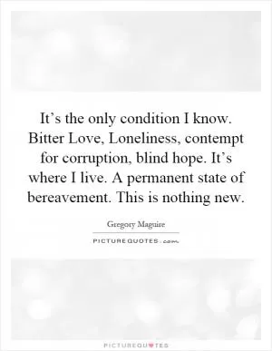 It’s the only condition I know. Bitter Love, Loneliness, contempt for corruption, blind hope. It’s where I live. A permanent state of bereavement. This is nothing new Picture Quote #1