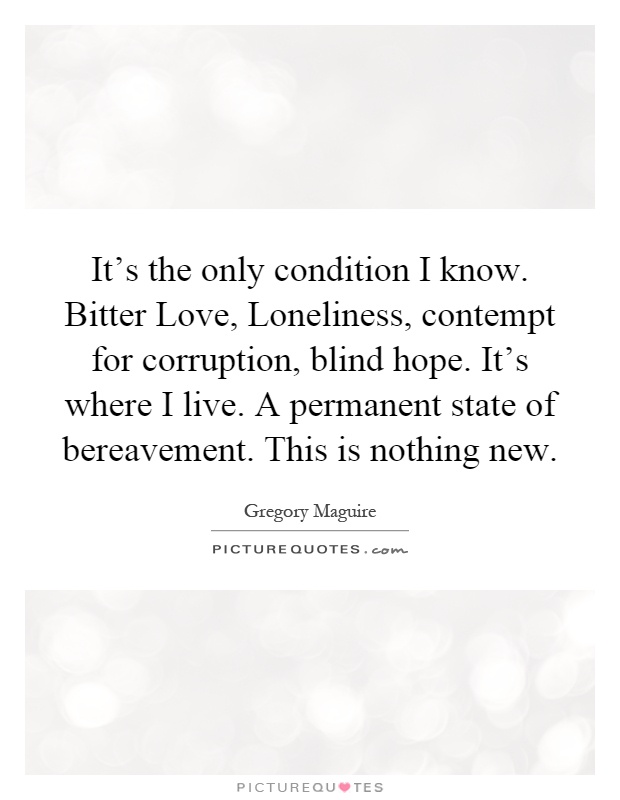 It's the only condition I know. Bitter Love, Loneliness, contempt for corruption, blind hope. It's where I live. A permanent state of bereavement. This is nothing new Picture Quote #1