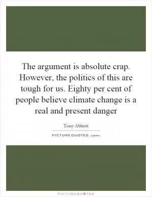 The argument is absolute crap. However, the politics of this are tough for us. Eighty per cent of people believe climate change is a real and present danger Picture Quote #1