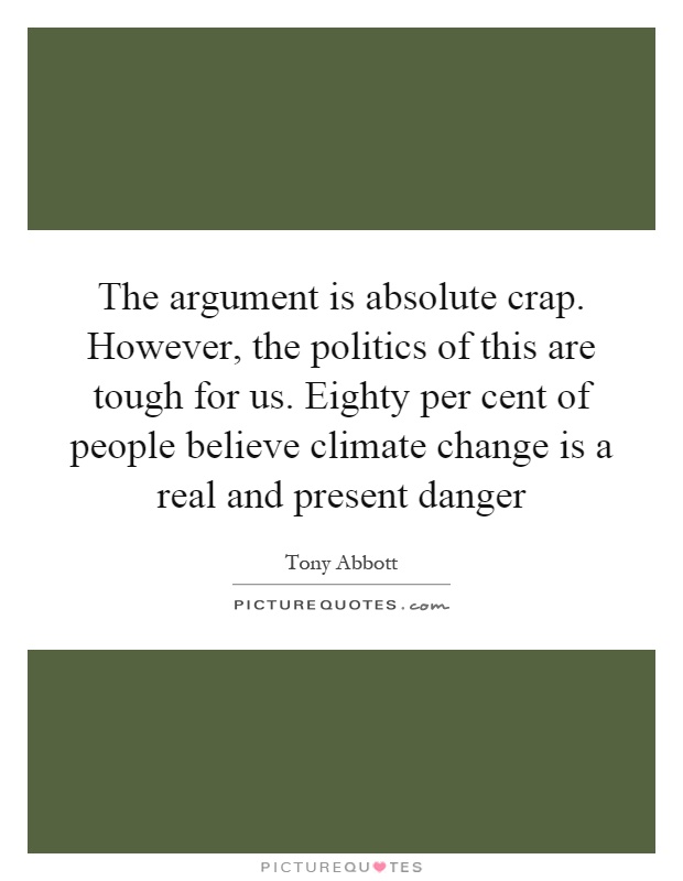 The argument is absolute crap. However, the politics of this are tough for us. Eighty per cent of people believe climate change is a real and present danger Picture Quote #1