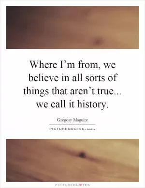 Where I’m from, we believe in all sorts of things that aren’t true... we call it history Picture Quote #1