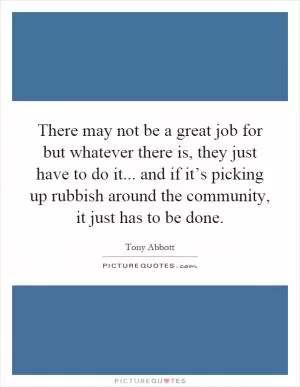 There may not be a great job for but whatever there is, they just have to do it... and if it’s picking up rubbish around the community, it just has to be done Picture Quote #1