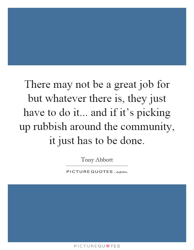 There may not be a great job for but whatever there is, they just have to do it... and if it's picking up rubbish around the community, it just has to be done Picture Quote #1
