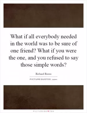 What if all everybody needed in the world was to be sure of one friend? What if you were the one, and you refused to say those simple words? Picture Quote #1