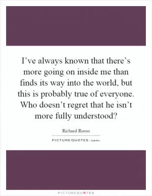I’ve always known that there’s more going on inside me than finds its way into the world, but this is probably true of everyone. Who doesn’t regret that he isn’t more fully understood? Picture Quote #1
