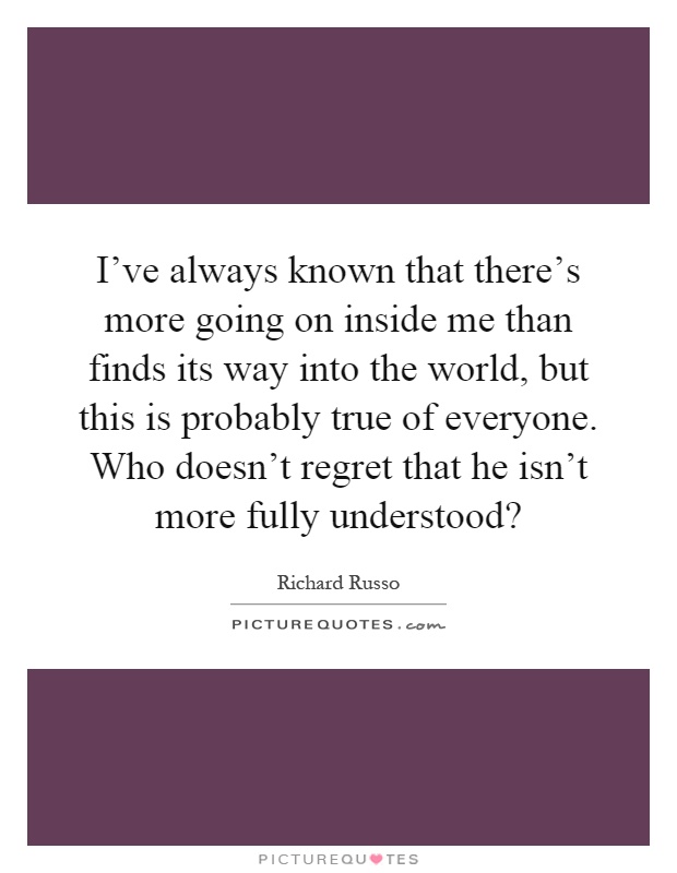 I've always known that there's more going on inside me than finds its way into the world, but this is probably true of everyone. Who doesn't regret that he isn't more fully understood? Picture Quote #1