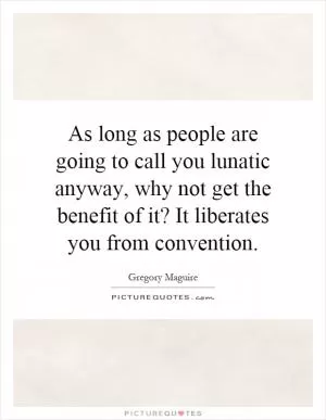 As long as people are going to call you lunatic anyway, why not get the benefit of it? It liberates you from convention Picture Quote #1