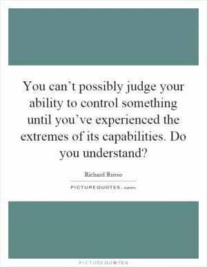 You can’t possibly judge your ability to control something until you’ve experienced the extremes of its capabilities. Do you understand? Picture Quote #1