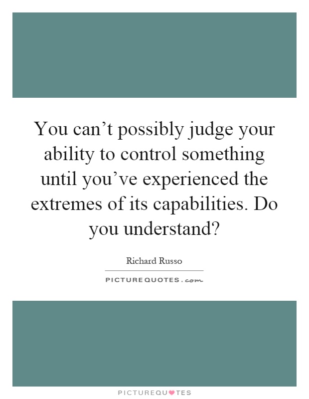 You can't possibly judge your ability to control something until you've experienced the extremes of its capabilities. Do you understand? Picture Quote #1