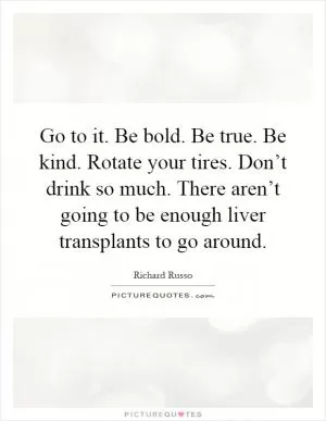 Go to it. Be bold. Be true. Be kind. Rotate your tires. Don’t drink so much. There aren’t going to be enough liver transplants to go around Picture Quote #1