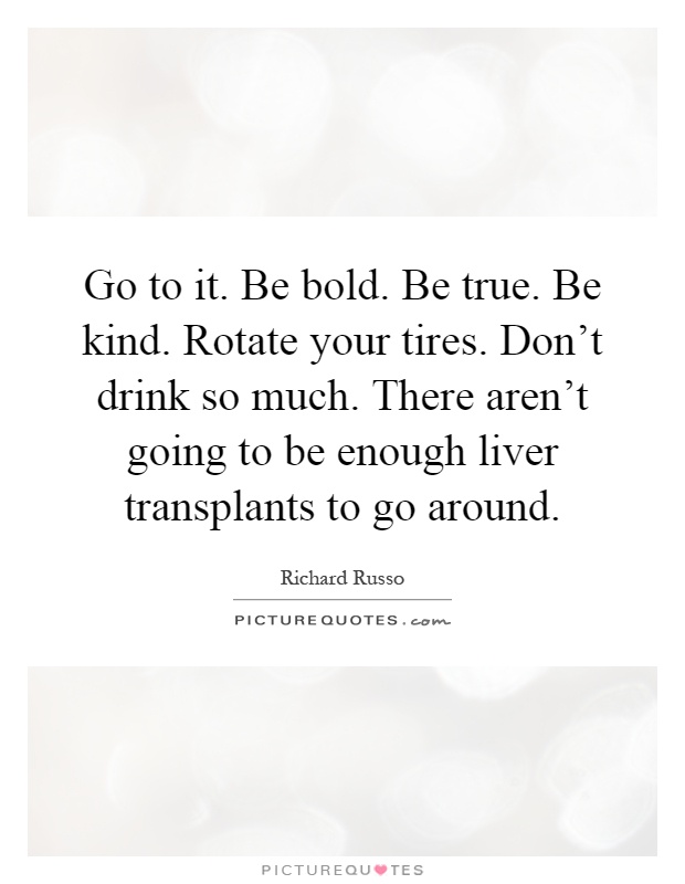 Go to it. Be bold. Be true. Be kind. Rotate your tires. Don't drink so much. There aren't going to be enough liver transplants to go around Picture Quote #1