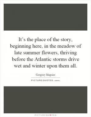 It’s the place of the story, beginning here, in the meadow of late summer flowers, thriving before the Atlantic storms drive wet and winter upon them all Picture Quote #1