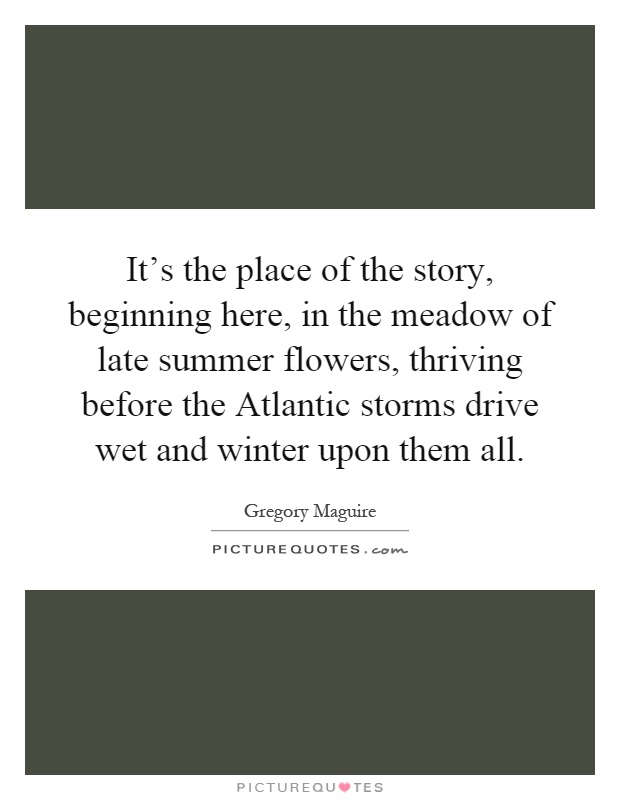 It's the place of the story, beginning here, in the meadow of late summer flowers, thriving before the Atlantic storms drive wet and winter upon them all Picture Quote #1