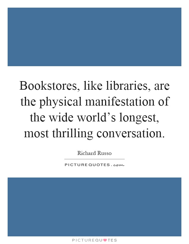 Bookstores, like libraries, are the physical manifestation of the wide world's longest, most thrilling conversation Picture Quote #1