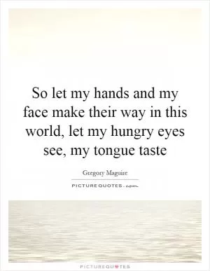 So let my hands and my face make their way in this world, let my hungry eyes see, my tongue taste Picture Quote #1
