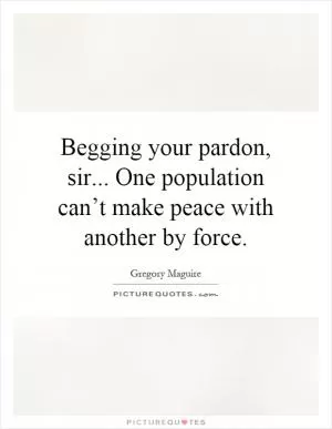 Begging your pardon, sir... One population can’t make peace with another by force Picture Quote #1