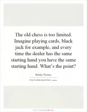 The old chess is too limited. Imagine playing cards, black jack for example, and every time the dealer has the same starting hand you have the same starting hand. What’s the point? Picture Quote #1