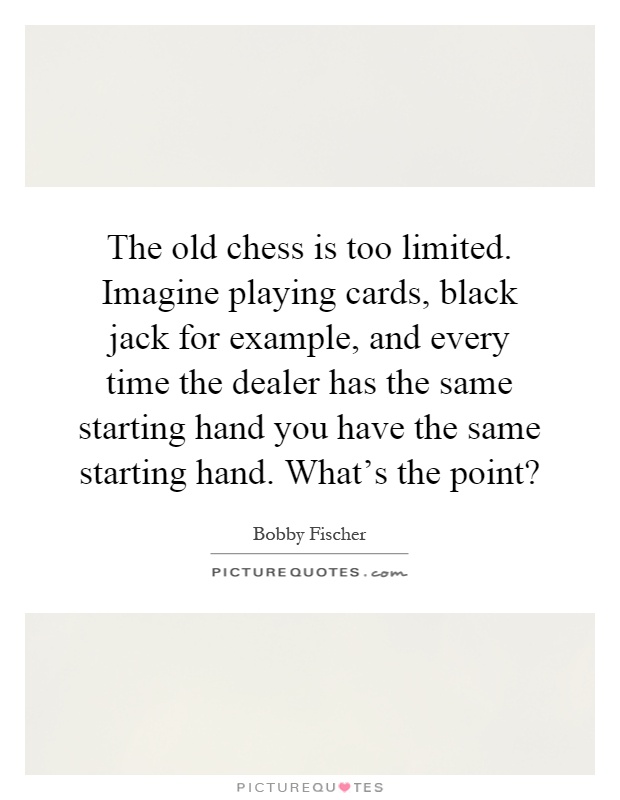The old chess is too limited. Imagine playing cards, black jack for example, and every time the dealer has the same starting hand you have the same starting hand. What's the point? Picture Quote #1