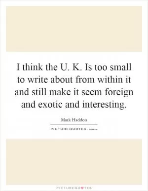 I think the U. K. Is too small to write about from within it and still make it seem foreign and exotic and interesting Picture Quote #1